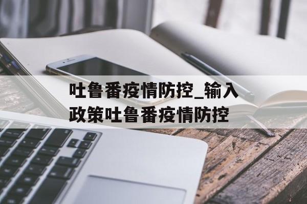 吐鲁番疫情防控_输入政策吐鲁番疫情防控